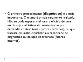    O primeiro procedimento (diagnóstico) é o mais
    importante. O último é o mais raramente realizado.
    Não se pode esperar melhorar a eficácia de uma
    escola cujas iniciativas são neutralizadas por
    demandas contraditórias (fatores externos), ou que
    fracassa em institucionalizar sua capacidade de
    diagnóstico ou de ação coordenada (fatores
    internos).
 