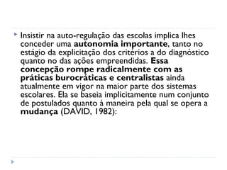    Insistir na auto-regulação das escolas implica lhes
    conceder uma autonomia importante, tanto no
    estágio da explicitação dos critérios a do diagnóstico
    quanto no das ações empreendidas. Essa
    concepção rompe radicalmente com as
    práticas burocráticas e centralistas ainda
    atualmente em vigor na maior parte dos sistemas
    escolares. Ela se baseia implicitamente num conjunto
    de postulados quanto à maneira pela qual se opera a
    mudança (DAVID, 1982):
 