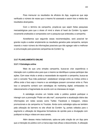 100
Para mensurar os resultados da eficácia do App, sugere-se que seja
verificado o número de vezes que o mesmo foi acessado e assim tirar a média dos
resultados alcançados.
Com o término da campanha, propõe-se que sejam feitas pesquisas
mercadológicas para que o share of mind e share of heart da Contém 1g sejam
novamente analisados e comparados com a pesquisa que antecedeu a campanha.
Acreditamos que seguindo essas recomendações, será possível ter
grande noção e avaliar amplamente os resultados gerados pela campanha, sempre
visando o maior número de informações possíveis que irão agregar valor e melhorar
a comunicação para possíveis campanhas da Contém 1g.
3.9.7 PLANEJAMENTO ONLINE
3.9.7.1 Estratégia online
Mais do que uma simples campanha, busca-se criar experiência e
interação com o público-alvo para que o mesmo se identifique e possa participar das
ações. Com esse intuito e ainda a necessidade de expandir a campanha, busca-se
com o conceito "Sua mãe poderosa", estabelecer sinergia entre as mídias online e
offline onde o foco seja o mesmo e as estratégias possam conversar entre si. Para
isso a campanha contará com estratégias de marketing digital, embasadas no
relacionamento e fragmentada de acordo com os interesses do target.
A estratégia envolve um hotsite onde o público poderá participar e
interagir com a promoção "Poder em alto mar", acompanhar a atualização diária das
informações em redes sociais como Twitter, Facebook e Instagram, vídeos
promocionais e da campanha no Youtube. Ainda como estratégia optou-se também
pela utilização de banners no site oficial da Contém 1g, portais voltados para o
segmento e utilização de blogueiras formadoras de opinião para a divulgação com
publipost no blog e vídeos em seus canais.
Além desses meios tradicionais, optou-se pela criação de um App para
que a interação do público com a marca seja mais eficaz e descontraída. A utilização
 