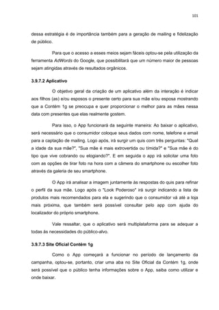 101
dessa estratégia é de importância também para a geração de mailing e fidelização
de público.
Para que o acesso a esses meios sejam fáceis optou-se pela utilização da
ferramenta AdWords do Google, que possibilitará que um número maior de pessoas
sejam atingidas através de resultados orgânicos.
3.9.7.2 Aplicativo
O objetivo geral da criação de um aplicativo além da interação é indicar
aos filhos (as) e/ou esposos o presente certo para sua mãe e/ou esposa mostrando
que a Contém 1g se preocupa e quer proporcionar o melhor para as mães nessa
data com presentes que elas realmente gostem.
Para isso, o App funcionará da seguinte maneira: Ao baixar o aplicativo,
será necessário que o consumidor coloque seus dados com nome, telefone e email
para a captação de mailing. Logo após, irá surgir um quis com três perguntas: "Qual
a idade da sua mãe?", "Sua mãe é mais extrovertida ou tímida?" e "Sua mãe é do
tipo que vive cobrando ou elogiando?". E em seguida o app irá solicitar uma foto
com as opções de tirar foto na hora com a câmera do smartphone ou escolher foto
através da galeria de seu smartphone.
O App irá analisar a imagem juntamente às respostas do quis para refinar
o perfil da sua mãe. Logo após o "Look Poderoso" irá surgir indicando a lista de
produtos mais recomendados para ela e sugerindo que o consumidor vá até a loja
mais próxima, que também será possível consultar pelo app com ajuda do
localizador do próprio smartphone.
Vale ressaltar, que o aplicativo será multiplataforma para se adequar a
todas às necessidades do público-alvo.
3.9.7.3 Site Oficial Contém 1g
Como o App começará a funcionar no período de lançamento da
campanha, optou-se, portanto, criar uma aba no Site Oficial da Contém 1g, onde
será possível que o público tenha informações sobre o App, saiba como utilizar e
onde baixar.
 