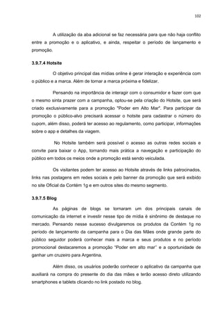 102
A utilização da aba adicional se faz necessária para que não haja conflito
entre a promoção e o aplicativo, e ainda, respeitar o período de lançamento e
promoção.
3.9.7.4 Hotsite
O objetivo principal das mídias online é gerar interação e experiência com
o público e a marca. Além de tornar a marca próxima e fidelizar.
Pensando na importância de interagir com o consumidor e fazer com que
o mesmo sinta prazer com a campanha, optou-se pela criação do Hotsite, que será
criado exclusivamente para a promoção "Poder em Alto Mar". Para participar da
promoção o público-alvo precisará acessar o hotsite para cadastrar o número do
cupom, além disso, poderá ter acesso ao regulamento, como participar, informações
sobre o app e detalhes da viagem.
No Hotsite também será possível o acesso as outras redes sociais e
convite para baixar o App, tornando mais prática a navegação e participação do
público em todos os meios onde a promoção está sendo veiculada.
Os visitantes podem ter acesso ao Hotsite através de links patrocinados,
links nas postagens em redes sociais e pelo banner da promoção que será exibido
no site Oficial da Contém 1g e em outros sites do mesmo segmento.
3.9.7.5 Blog
As páginas de blogs se tornaram um dos principais canais de
comunicação da internet e investir nesse tipo de mídia é sinônimo de destaque no
mercado. Pensando nesse sucesso divulgaremos os produtos da Contém 1g no
período de lançamento da campanha para o Dia das Mães onde grande parte do
público seguidor poderá conhecer mais a marca e seus produtos e no período
promocional destacaremos a promoção “Poder em alto mar’’ e a oportunidade de
ganhar um cruzeiro para Argentina.
Além disso, os usuários poderão conhecer o aplicativo da campanha que
auxiliará na compra do presente do dia das mães e terão acesso direto utilizando
smartphones e tablets clicando no link postado no blog.
 