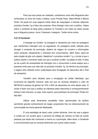 103
Para que isso possa ser realizado, contaremos como três blogueiras bem
conhecidas no ramo de moda e beleza, como Priscila Paes, Raka Minelli e Marina
Smith. Os posts em suas páginas trarão dicas de maquiagem e tutoriais utilizando
produtos Contém 1g e fotos dos produtos. Para interagir mais com o público, vídeos
sobre o conteúdo do blog serão postados no Youtube e em todas as redes sociais
que a blogueira possuir, como: Facebook, Instagram, Twitter entre outras.
3.9.7.6 Facebook
A fanpage da Contém 1g divulgará a campanha por meio de postagens
que mantenham interação com os seguidores. As postagens serão voltadas para
divulgar o conteúdo da promoção, destino da viagem do cruzeiro e informações
sobre produtos, despertando o interesse dos consumidores. Além disso, optou-se
pela criação de gifs com objetos "aleatórios" e produtos contém 1 g, o intuito é que o
público acerte o momento exato em que o produto contém 1g esteja na tela. A ideia
se da a partir da necessidade de interação com o consumidor e ainda realçar que o
presente certo para sua mãe são os produtos Contém 1g. Ao término da promoção,
a página será utilizada como sustentação para divulgação de descontos até o final
da campanha.
Também será utilizado para a divulgação do cartão fidelidade, que
funcionará da seguinte maneira: toda vez que as compras atingirem o valor de
R$100,00 a pessoa irá ganhar de 10% a 40% de descontos em cima desse valor. O
intuito é fazer com que o público se interesse pelos descontos e consequentemente
tenham mais chances, ou seja, mais cupons, para participar da promoção “Poder em
Alto Mar”.
Utilizar essa ferramenta possibilita maior aproximação do público
permitindo grande conhecimento do target, propiciando foco do direcionamento da
comunicação da marca gerando fidelização.
É uma estratégia de baixo custo, porém eficiente. Uma vez que a página
é curtida por um usuário gera o aumento do tráfego de notícias no feed de outras
pessoas que ainda não conhecem a marca ou a promoção. Além disso, o Facebook
é uma ferramenta que se conecta facilmente com outras redes sociais.
 