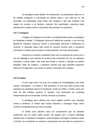 104
As postagens serão diárias. No lançamento, as publicações terão um ar
de mistério instigando a curiosidade do público sobre o que está por vir. Na
promoção, as publicações serão feitas com imagens e gifs que remetem uma
viagem de cruzeiro e os destinos visitados. Na sustentação, usaremos posts
relembrando o público sobre os descontos dos produtos na campanha.
3.9.7.7 Instagram
A página no Instagram da Contém 1g complementará todas as postagens
do Facebook e Hotsite. O Instagram conta com milhões de usuários, e, por ser uma
plataforma interativa, busca-se manter a proximidade cativando e fidelizando os
usuários. A utilização dessa rede social se manterá durante toda a campanha
convidando o público para as ações e contará também com links patrocinados.
Incentivar os usuários a postarem fotos com os produtos da marca com o
uso de hashtags é uma maneira de torná-la mais conhecida. Por ser um aplicativo
vinculado à outras redes, será mais fácil atingir e chamar a atenção do público
desejado. Além de imagens, o aplicativo permite que seja publicado pequenos
vídeos de 15 segundos o que ajudar a manter a interação com o público.
3.9.7.8 Twitter
O site nada mais é do que uma espécie de microblogging, pois limita
nossas ‘’mensagens’’, ou tweets a 140 caracteres. É uma das redes sociais mais
populares da atualidade depois do Facebook. Criado em 2006, o Twitter conta com
mais de 284 milhões usuários. É também uma ferramenta de marketing
indispensável para as empresas, marcas, serviços ou produtos.
A estratégia para utilizá-lo tem como objetivo permitir uma interação
criativa e dinâmica. O Twitter atrai muitos visitantes e consegue atingir vários
usuários simultaneamente por meio de tweets.
O Twitter será utilizado como um complemento que irá trabalhar
juntamente com as outras redes sociais, ele seguirá com a mesma estratégia
adotada para o Facebook e Instagram, serão postadas mensagens interativas sobre
a Contém 1g convidando os usuários a participarem da promoção da campanha e
 