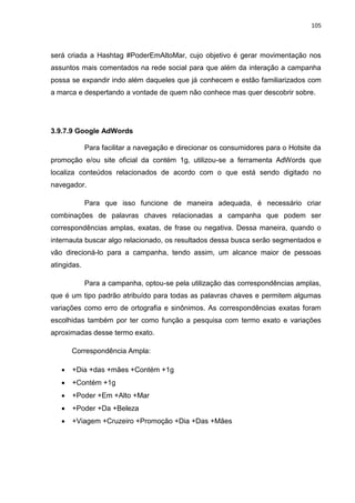 105
será criada a Hashtag #PoderEmAltoMar, cujo objetivo é gerar movimentação nos
assuntos mais comentados na rede social para que além da interação a campanha
possa se expandir indo além daqueles que já conhecem e estão familiarizados com
a marca e despertando a vontade de quem não conhece mas quer descobrir sobre.
3.9.7.9 Google AdWords
Para facilitar a navegação e direcionar os consumidores para o Hotsite da
promoção e/ou site oficial da contém 1g, utilizou-se a ferramenta AdWords que
localiza conteúdos relacionados de acordo com o que está sendo digitado no
navegador.
Para que isso funcione de maneira adequada, é necessário criar
combinações de palavras chaves relacionadas a campanha que podem ser
correspondências amplas, exatas, de frase ou negativa. Dessa maneira, quando o
internauta buscar algo relacionado, os resultados dessa busca serão segmentados e
vão direcioná-lo para a campanha, tendo assim, um alcance maior de pessoas
atingidas.
Para a campanha, optou-se pela utilização das correspondências amplas,
que é um tipo padrão atribuído para todas as palavras chaves e permitem algumas
variações como erro de ortografia e sinônimos. As correspondências exatas foram
escolhidas também por ter como função a pesquisa com termo exato e variações
aproximadas desse termo exato.
Correspondência Ampla:
 +Dia +das +mães +Contém +1g
 +Contém +1g
 +Poder +Em +Alto +Mar
 +Poder +Da +Beleza
 +Viagem +Cruzeiro +Promoção +Dia +Das +Mães
 