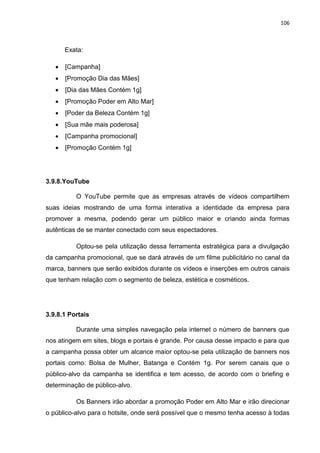 106
Exata:
 [Campanha]
 [Promoção Dia das Mães]
 [Dia das Mães Contém 1g]
 [Promoção Poder em Alto Mar]
 [Poder da Beleza Contém 1g]
 [Sua mãe mais poderosa]
 [Campanha promocional]
 [Promoção Contém 1g]
3.9.8.YouTube
O YouTube permite que as empresas através de vídeos compartilhem
suas ideias mostrando de uma forma interativa a identidade da empresa para
promover a mesma, podendo gerar um público maior e criando ainda formas
autênticas de se manter conectado com seus espectadores.
Optou-se pela utilização dessa ferramenta estratégica para a divulgação
da campanha promocional, que se dará através de um filme publicitário no canal da
marca, banners que serão exibidos durante os vídeos e inserções em outros canais
que tenham relação com o segmento de beleza, estética e cosméticos.
3.9.8.1 Portais
Durante uma simples navegação pela internet o número de banners que
nos atingem em sites, blogs e portais é grande. Por causa desse impacto e para que
a campanha possa obter um alcance maior optou-se pela utilização de banners nos
portais como: Bolsa de Mulher, Batanga e Contém 1g. Por serem canais que o
público-alvo da campanha se identifica e tem acesso, de acordo com o briefing e
determinação de público-alvo.
Os Banners irão abordar a promoção Poder em Alto Mar e irão direcionar
o público-alvo para o hotsite, onde será possível que o mesmo tenha acesso à todas
 