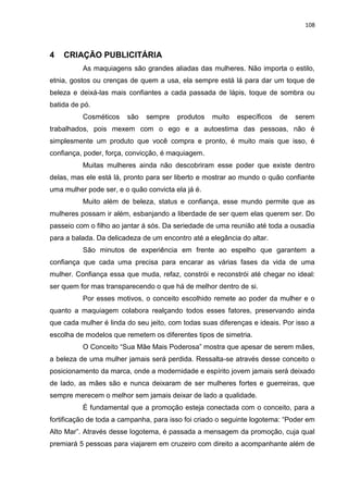 108
4 CRIAÇÃO PUBLICITÁRIA
As maquiagens são grandes aliadas das mulheres. Não importa o estilo,
etnia, gostos ou crenças de quem a usa, ela sempre está lá para dar um toque de
beleza e deixá-las mais confiantes a cada passada de lápis, toque de sombra ou
batida de pó.
Cosméticos são sempre produtos muito específicos de serem
trabalhados, pois mexem com o ego e a autoestima das pessoas, não é
simplesmente um produto que você compra e pronto, é muito mais que isso, é
confiança, poder, força, convicção, é maquiagem.
Muitas mulheres ainda não descobriram esse poder que existe dentro
delas, mas ele está lá, pronto para ser liberto e mostrar ao mundo o quão confiante
uma mulher pode ser, e o quão convicta ela já é.
Muito além de beleza, status e confiança, esse mundo permite que as
mulheres possam ir além, esbanjando a liberdade de ser quem elas querem ser. Do
passeio com o filho ao jantar á sós. Da seriedade de uma reunião até toda a ousadia
para a balada. Da delicadeza de um encontro até a elegância do altar.
São minutos de experiência em frente ao espelho que garantem a
confiança que cada uma precisa para encarar as várias fases da vida de uma
mulher. Confiança essa que muda, refaz, constrói e reconstrói até chegar no ideal:
ser quem for mas transparecendo o que há de melhor dentro de si.
Por esses motivos, o conceito escolhido remete ao poder da mulher e o
quanto a maquiagem colabora realçando todos esses fatores, preservando ainda
que cada mulher é linda do seu jeito, com todas suas diferenças e ideais. Por isso a
escolha de modelos que remetem os diferentes tipos de simetria.
O Conceito “Sua Mãe Mais Poderosa” mostra que apesar de serem mães,
a beleza de uma mulher jamais será perdida. Ressalta-se através desse conceito o
posicionamento da marca, onde a modernidade e espírito jovem jamais será deixado
de lado, as mães são e nunca deixaram de ser mulheres fortes e guerreiras, que
sempre merecem o melhor sem jamais deixar de lado a qualidade.
É fundamental que a promoção esteja conectada com o conceito, para a
fortificação de toda a campanha, para isso foi criado o seguinte logotema: “Poder em
Alto Mar”. Através desse logotema, é passada a mensagem da promoção, cuja qual
premiará 5 pessoas para viajarem em cruzeiro com direito a acompanhante além de
 