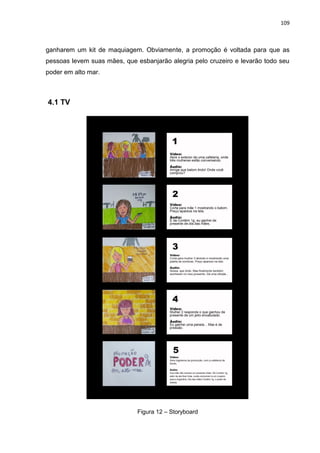 109
ganharem um kit de maquiagem. Obviamente, a promoção é voltada para que as
pessoas levem suas mães, que esbanjarão alegria pelo cruzeiro e levarão todo seu
poder em alto mar.
4.1 TV
Figura 12 – Storyboard
 