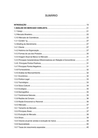 SUMÁRIO
INTRODUÇÃO .................................................................................................................... 19
1 ANÁLISE DO MERCADO VAREJISTA............................................................................ 21
1.1 Varejo ............................................................................................................................ 21
1.2 Mercado Brasileiro......................................................................................................... 22
1.3 O Mercado de Cosméticos............................................................................................. 23
1.3.1 Contém 1g .................................................................................................................. 27
1.4 Briefing de Atendimento................................................................................................. 27
1.4.1 Cliente ........................................................................................................................ 27
1.4.2 Histórico da Organização............................................................................................ 27
1.4.3 Formas de uso dos Produtos ...................................................................................... 30
1.4.4 Imagem Atual da Marca no Mercado .......................................................................... 31
1.4.5 Principais Características Diferenciadoras em Relação à Concorrência ..................... 31
1.4.6 Principais Pontos Positivos ........................................................................................ 31
1.4.7 Principais Pontos Negativos........................................................................................ 31
1.4.8 Fornecedores.............................................................................................................. 32
1.4.9 Análise de Macroambiente.......................................................................................... 32
1.5.1 Econômico.................................................................................................................. 32
1.5.2 Político Legal .............................................................................................................. 33
1.5.3 Tecnológico ................................................................................................................ 33
1.5.4 Sócio Cultural ............................................................................................................. 34
1.5.5 Ecológica .................................................................................................................... 35
1.5.6 Demográfica ............................................................................................................... 35
1.5.7 Fenômenos Naturais................................................................................................... 35
1.5.8 Razões de Compra..................................................................................................... 36
1.5.9 Razão Emocional ou Racional .................................................................................... 36
1.6 O Mercado..................................................................................................................... 37
1.6.1 Tamanho do Mercado................................................................................................. 37
1.6.2 Principais Áreas.......................................................................................................... 37
1.6.3 Evolução do Mercado ................................................................................................. 38
1.6.4 Share.......................................................................................................................... 39
1.6.5 Volume anual de vendas e evolução da marca........................................................... 39
1.6.6 Sazonalidade .............................................................................................................. 40
1.6.7 Taxas de crescimento esperadas ............................................................................... 40
 