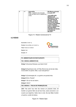 111
Figura 13 - Roteiro Comercial de TV
4.2 RÁDIO
Figura 14 - Roteiro Spot
5 14” Interna/Dia
PAb – Logotema da promoção,
Logo da marca com a cafeteria de
fundo.
BG Música animada
Locução OFF
“SUA MÃE NÃO
MERECE UM
PRESENTE CHATO.
DÊ CONTÉM UM
GRAMA, ALÉM DE
ELA FICAR LINDA,
VOCÊS CONCORREM
A UM CRUZEIRO
PARA A ARGENTINA.
DIA DAS MÃES
CONTÉM UM GRAMA,
O PODER DA
BELEZA”.
Anunciante: Contém 1g
Produto: Dia das Mães com Contém 1g
Título: Panela Cor de Batom
Espécie: Spot
Duração: 30”
FX: AMBIENTAÇÃO DE RESTAURANTE
TEC: MÚSICA AMBIENTE BG
Amiga 1:(Surpresa) Nossaaa, que batom lindo!
Amiga 2:(Orgulhosa) Lindo, né? Meu filhome deu de dia das mães,
é da Contém um grama. Aliás, o que você ganhou?
Amiga 1:(Constrangida) Ah...eu ganhei uma panela linda.
Amiga 2:Hmm, Panela?
Amiga 1: Da cor do seu batom...
Amiga 2: Sério?
TEC: MÚSICA – TRILHA DE PROMOÇÃO BG
LOC: Fala sério! Sua mãe não merece um presente chato, dê
Contém um grama! Além de ela ficar linda, vocês concorrem a um
cruzeiro pra Argentina. Saiba mais no site. Dia das Mães Contém
um grama, o poder da beleza.
 