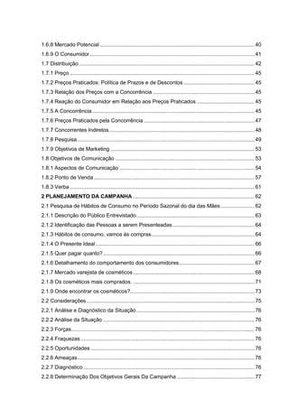 1.6.8 Mercado Potencial ...................................................................................................... 40
1.6.9 O Consumidor............................................................................................................. 41
1.7 Distribuição.................................................................................................................... 42
1.7.1 Preço .......................................................................................................................... 45
1.7.2 Preços Praticados: Política de Prazos e de Descontos............................................... 45
1.7.3 Relação dos Preços com a Concorrência ................................................................... 45
1.7.4 Reação do Consumidor em Relação aos Preços Praticados ...................................... 45
1.7.5 A Concorrência ........................................................................................................... 45
1.7.6 Preços Praticados pela Concorrência ......................................................................... 47
1.7.7 Concorrentes Indiretos................................................................................................ 48
1.7.8 Pesquisa..................................................................................................................... 49
1.7.9 Objetivos de Marketing ............................................................................................... 53
1.8 Objetivos de Comunicação ............................................................................................ 53
1.8.1 Aspectos de Comunicação ......................................................................................... 54
1.8.2 Ponto de Venda .......................................................................................................... 57
1.8.3 Verba.......................................................................................................................... 61
2 PLANEJAMENTO DA CAMPANHA ................................................................................ 62
2.1 Pesquisa de Hábitos de Consumo no Período Sazonal do dia das Mães ...................... 62
2.1.1 Descrição do Público Entrevistado.............................................................................. 63
2.1.2 Identificação das Pessoas a serem Presenteadas...................................................... 64
2.1.3 Hábitos de consumo, vamos às compras.................................................................... 64
2.1.4 O Presente Ideal......................................................................................................... 66
2.1.5 Quer pagar quanto?.................................................................................................... 66
2.1.6 Detalhamento do comportamento dos consumidores.................................................. 67
2.1.7 Mercado varejista de cosméticos ................................................................................ 68
2.1.8 Os cosméticos mais comprados. ................................................................................ 71
2.1.9 Onde encontrar os cosméticos?.................................................................................. 73
2.2 Considerações............................................................................................................... 75
2.2.1 Análise e Diagnóstico da Situação.............................................................................. 76
2.2.2 Análise da Situação .................................................................................................... 76
2.2.3 Forças......................................................................................................................... 76
2.2.4 Fraquezas................................................................................................................... 76
2.2.5 Oportunidades ............................................................................................................ 76
2.2.6 Ameaças..................................................................................................................... 76
2.2.7 Diagnóstico................................................................................................................. 76
2.2.8 Determinação Dos Objetivos Gerais Da Campanha ................................................... 77
 