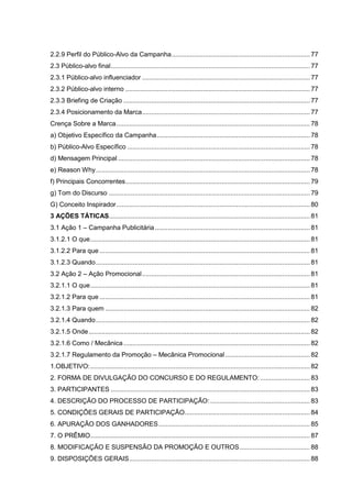 2.2.9 Perfil do Público-Alvo da Campanha........................................................................... 77
2.3 Público-alvo final............................................................................................................ 77
2.3.1 Público-alvo influenciador ........................................................................................... 77
2.3.2 Público-alvo interno .................................................................................................... 77
2.3.3 Briefing de Criação ..................................................................................................... 77
2.3.4 Posicionamento da Marca........................................................................................... 77
Crença Sobre a Marca......................................................................................................... 78
a) Objetivo Específico da Campanha................................................................................... 78
b) Público-Alvo Específico ................................................................................................... 78
d) Mensagem Principal ........................................................................................................ 78
e) Reason Why.................................................................................................................... 78
f) Principais Concorrentes.................................................................................................... 79
g) Tom do Discurso ............................................................................................................. 79
G) Conceito Inspirador......................................................................................................... 80
3 AÇÕES TÁTICAS............................................................................................................. 81
3.1 Ação 1 – Campanha Publicitária.................................................................................... 81
3.1.2.1 O que....................................................................................................................... 81
3.1.2.2 Para que .................................................................................................................. 81
3.1.2.3 Quando.................................................................................................................... 81
3.2 Ação 2 – Ação Promocional........................................................................................... 81
3.2.1.1 O que....................................................................................................................... 81
3.2.1.2 Para que .................................................................................................................. 81
3.2.1.3 Para quem ............................................................................................................... 82
3.2.1.4 Quando.................................................................................................................... 82
3.2.1.5 Onde........................................................................................................................ 82
3.2.1.6 Como / Mecânica ..................................................................................................... 82
3.2.1.7 Regulamento da Promoção – Mecânica Promocional.............................................. 82
1.OBJETIVO:....................................................................................................................... 82
2. FORMA DE DIVULGAÇÃO DO CONCURSO E DO REGULAMENTO:........................... 83
3. PARTICIPANTES ............................................................................................................ 83
4. DESCRIÇÃO DO PROCESSO DE PARTICIPAÇÃO: ...................................................... 83
5. CONDIÇÕES GERAIS DE PARTICIPAÇÃO.................................................................... 84
6. APURAÇÃO DOS GANHADORES.................................................................................. 85
7. O PRÊMIO....................................................................................................................... 87
8. MODIFICAÇÃO E SUSPENSÃO DA PROMOÇÃO E OUTROS...................................... 88
9. DISPOSIÇÕES GERAIS.................................................................................................. 88
 