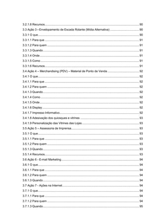 3.2.1.8 Recursos.................................................................................................................. 90
3.3 Ação 3 - Envelopamento de Escada Rolante (Mídia Alternativa) ................................... 90
3.3.1 O que.......................................................................................................................... 90
3.3.1.1 Para que .................................................................................................................. 91
3.3.1.2 Para quem ............................................................................................................... 91
3.3.1.3 Quando.................................................................................................................... 91
3.3.1.4 Onde........................................................................................................................ 91
3.3.1.5 Como ....................................................................................................................... 91
3.3.1.6 Recursos.................................................................................................................. 91
3.4 Ação 4 – Merchandising (PDV) – Material de Ponto de Venda ...................................... 92
3.4.1 O que.......................................................................................................................... 92
3.4.1.1 Para que .................................................................................................................. 92
3.4.1.2 Para quem ............................................................................................................... 92
3.4.1.3 Quando.................................................................................................................... 92
3.4.1.4 Como ....................................................................................................................... 92
3.4.1.5 Onde........................................................................................................................ 92
3.4.1.6 Display..................................................................................................................... 92
3.4.1.7 Impresso Informativo................................................................................................ 92
3.4.1.8 Adesivação dos quiosques e vitrines ....................................................................... 93
3.4.1.9 Personalização das Vitrines das Lojas..................................................................... 93
3.5 Ação 5 – Assessoria de Imprensa.................................................................................. 93
3.5.1 O que.......................................................................................................................... 93
3.5.1.1 Para que .................................................................................................................. 93
3.5.1.2 Para quem ............................................................................................................... 93
3.5.1.3 Quando.................................................................................................................... 93
3.5.1.4 Recursos.................................................................................................................. 93
3.6 Ação 6 - E-mail Marketing.............................................................................................. 94
3.6.1 O que.......................................................................................................................... 94
3.6.1.1 Para que .................................................................................................................. 94
3.6.1.2 Para quem ............................................................................................................... 94
3.6.1.3 Quando.................................................................................................................... 94
3.7 Ação 7 - Ações na Internet............................................................................................. 94
3.7.1 O que.......................................................................................................................... 94
3.7.1.1 Para que .................................................................................................................. 94
3.7.1.2 Para quem ............................................................................................................... 94
3.7.1.3 Quando.................................................................................................................... 95
 