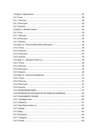 3.8 Ação 8 - Mídia Exterior .................................................................................................. 95
3.8.1 O que.......................................................................................................................... 95
3.8.1.1 Para que .................................................................................................................. 95
3.8.1.2 Para quem ............................................................................................................... 95
3.8.1.3 Quando.................................................................................................................... 95
3.9 Ação 9 – Mobiliário Urbano............................................................................................ 95
3.9.1 O que.......................................................................................................................... 95
3.9.1.1 Para que .................................................................................................................. 95
3.9.1.2 Para quem ............................................................................................................... 95
3.9.1.3 Quando.................................................................................................................... 96
3.9.2 Ação 10 – Painel de Metrô (Mídia Alternativa) ............................................................ 96
3.9.3.1 O que....................................................................................................................... 96
3.9.3.2 Para que .................................................................................................................. 96
3.9.3.3 Para quem ............................................................................................................... 96
3.9.3.4 Quando.................................................................................................................... 96
3.9.3 Ação 11 – Aplicativo Contém 1g ................................................................................. 96
3.9.3.1 O que....................................................................................................................... 96
3.9.3.2 Para que .................................................................................................................. 96
3.9.3.3 Para quem ............................................................................................................... 96
3.9.3.4 Quando.................................................................................................................... 96
3.9.4 Ação 12 – Patrocínio de Blogueira.............................................................................. 97
3.9.4.1 O que....................................................................................................................... 97
3.9.4.2 Para que .................................................................................................................. 97
3.9.4.3 Para quem ............................................................................................................... 97
3.9.4.4 Quando.................................................................................................................... 97
3.9.5 CRONOGRAMA GERAL ............................................................................................ 97
3.9.6 CRITÉRIOS DE AVALIAÇÃO DO RETORNO DA CAMPANHA.................................. 98
3.9.7 PLANEJAMENTO ONLINE....................................................................................... 100
3.9.7.1 Estratégia online .................................................................................................... 100
3.9.7.2 Aplicativo ............................................................................................................... 101
3.9.7.3 Site Oficial Contém 1g ........................................................................................... 101
3.9.7.4 Hotsite.................................................................................................................... 102
3.9.7.5 Blog ....................................................................................................................... 102
3.9.7.6 Facebook............................................................................................................... 103
3.9.7.7 Instagram............................................................................................................... 104
3.9.7.8 Twitter.................................................................................................................... 104
 