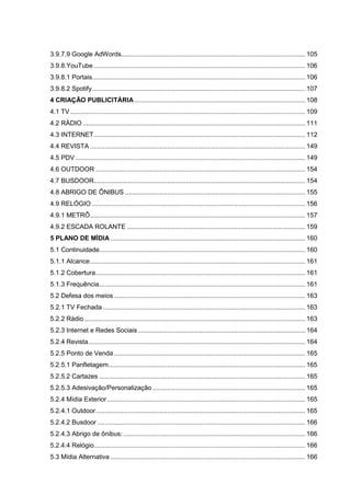 3.9.7.9 Google AdWords.................................................................................................... 105
3.9.8.YouTube ................................................................................................................... 106
3.9.8.1 Portais.................................................................................................................... 106
3.9.8.2 Spotify.................................................................................................................... 107
4 CRIAÇÃO PUBLICITÁRIA............................................................................................. 108
4.1 TV................................................................................................................................ 109
4.2 RÁDIO ......................................................................................................................... 111
4.3 INTERNET................................................................................................................... 112
4.4 REVISTA ..................................................................................................................... 149
4.5 PDV ............................................................................................................................. 149
4.6 OUTDOOR .................................................................................................................. 154
4.7 BUSDOOR................................................................................................................... 154
4.8 ABRIGO DE ÔNIBUS .................................................................................................. 155
4.9 RELÓGIO .................................................................................................................... 156
4.9.1 METRÔ..................................................................................................................... 157
4.9.2 ESCADA ROLANTE ................................................................................................. 159
5 PLANO DE MÍDIA .......................................................................................................... 160
5.1 Continuidade................................................................................................................ 160
5.1.1 Alcance..................................................................................................................... 161
5.1.2 Cobertura.................................................................................................................. 161
5.1.3 Frequência................................................................................................................ 161
5.2 Defesa dos meios ........................................................................................................ 163
5.2.1 TV Fechada .............................................................................................................. 163
5.2.2 Rádio ........................................................................................................................ 163
5.2.3 Internet e Redes Sociais........................................................................................... 164
5.2.4 Revista...................................................................................................................... 164
5.2.5 Ponto de Venda ........................................................................................................ 165
5.2.5.1 Panfletagem........................................................................................................... 165
5.2.5.2 Cartazes ................................................................................................................ 165
5.2.5.3 Adesivação/Personalização ................................................................................... 165
5.2.4 Mídia Exterior............................................................................................................ 165
5.2.4.1 Outdoor.................................................................................................................. 165
5.2.4.2 Busdoor ................................................................................................................. 166
5.2.4.3 Abrigo de ônibus: ................................................................................................... 166
5.2.4.4 Relógio................................................................................................................... 166
5.3 Mídia Alternativa .......................................................................................................... 166
 