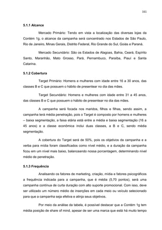 161
5.1.1 Alcance
Mercado Primário: Tendo em vista a localização das diversas lojas da
Contém 1g, o alcance da campanha será concentrado nos Estados de São Paulo,
Rio de Janeiro, Minas Gerais, Distrito Federal, Rio Grande do Sul, Goiás e Paraná.
Mercado Secundário: São os Estados de Alagoas, Bahia, Ceará, Espírito
Santo, Maranhão, Mato Grosso, Pará, Pernambuco, Paraíba, Piauí e Santa
Catarina.
5.1.2 Cobertura
Target Primário: Homens e mulheres com idade entre 16 a 30 anos, das
classes B e C que possuem o hábito de presentear no dia das mães.
Target Secundário: Homens e mulheres com idade entre 31 a 45 anos,
das classes B e C que possuem o hábito de presentear no dia das mães.
A campanha será focada nos maridos, filhos e filhas, sendo assim, a
campanha terá média penetração, pois o Target é composto por homens e mulheres
– baixa segmentação, a faixa etária está entre a média e baixa segmentação (16 a
45 anos) e a classe econômica inclui duas classes, a B e C, sendo média
segmentação.
A cobertura do Target será de 50%, pois os objetivos da campanha e a
verba para mídia foram classificados como nível médio, e a duração da campanha
ficou em um nível mais baixo, balanceando nossa porcentagem, determinando nível
médio de penetração.
5.1.3 Frequência
Analisando os fatores de marketing, criação, mídia e fatores psicográficos
a frequência indicada para a campanha, que é média (5,70 pontos), será uma
campanha contínua de curta duração com alto suporte promocional. Com isso, deve
ser utilizado um número médio de inserções em cada meio ou veículo selecionado
para que a campanha seja efetiva e atinja seus objetivos.
Por meio da análise da tabela, é possível destacar que a Contém 1g tem
média posição de share of mind, apesar de ser uma marca que está há muito tempo
 