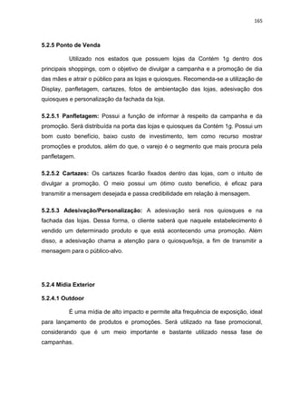 165
5.2.5 Ponto de Venda
Utilizado nos estados que possuem lojas da Contém 1g dentro dos
principais shoppings, com o objetivo de divulgar a campanha e a promoção de dia
das mães e atrair o público para as lojas e quiosques. Recomenda-se a utilização de
Display, panfletagem, cartazes, fotos de ambientação das lojas, adesivação dos
quiosques e personalização da fachada da loja.
5.2.5.1 Panfletagem: Possui a função de informar à respeito da campanha e da
promoção. Será distribuída na porta das lojas e quiosques da Contém 1g. Possui um
bom custo benefício, baixo custo de investimento, tem como recurso mostrar
promoções e produtos, além do que, o varejo é o segmento que mais procura pela
panfletagem.
5.2.5.2 Cartazes: Os cartazes ficarão fixados dentro das lojas, com o intuito de
divulgar a promoção. O meio possui um ótimo custo benefício, é eficaz para
transmitir a mensagem desejada e passa credibilidade em relação à mensagem.
5.2.5.3 Adesivação/Personalização: A adesivação será nos quiosques e na
fachada das lojas. Dessa forma, o cliente saberá que naquele estabelecimento é
vendido um determinado produto e que está acontecendo uma promoção. Além
disso, a adesivação chama a atenção para o quiosque/loja, a fim de transmitir a
mensagem para o público-alvo.
5.2.4 Mídia Exterior
5.2.4.1 Outdoor
É uma mídia de alto impacto e permite alta frequência de exposição, ideal
para lançamento de produtos e promoções. Será utilizado na fase promocional,
considerando que é um meio importante e bastante utilizado nessa fase de
campanhas.
 
