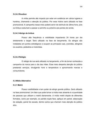 166
5.2.4.2 Busdoor
A mídia permite alto impacto por estar em evidência em vários lugares e
horários, chamando a atenção do público. Por esse motivo será utilizado na fase
promocional. A campanha nesse meio poderá servir de estímulo de última hora, pois
os ônibus costumam a passar a caminho ou próximo aos pontos de venda.
5.2.4.3 Abrigo de ônibus
Possui alta frequência e visibilidade impactando 24 horas por dia
diretamente o target. Será utilizado na fase de lançamento. Os abrigos são
instalados em pontos estratégicos e ocupam as principais ruas, avenidas, atingindo
os usuários, pedestres e motoristas.
5.2.4.4 Relógio
O relógio de rua será utilizado no lançamento, a fim de tornar conhecida a
campanha da marca para o dia das mães. Esse meio desperta atenção do público
prestando serviços, divulgando hora e temperatura e aproximando marcas e
consumidores.
5.3 Mídia Alternativa
5.3.1 Metrô
Possui credibilidade e tem poder de atingir grande público. Será utilizado
na fase promocional. Um fator que pode tornar a mídia mais atraente é a quantidade
de pessoas que utilizam o metrô diariamente. A mídia metrô dispõe de diferentes
formatos, como por exemplo, os painéis dupla face, aplique em painel, adesivação
de estação, painel de escada, dentre outros que chamam mais atenção do público
alvo.
 