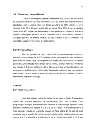 169
5.4.1.2 Discovery Home and Health
O canal é voltado para o gênero de estilo de vida, focado em mulheres e
os programas refletem aspectos diferentes da vida da mulher com entretenimento e
abordagem real e positiva. Com um Target prioritário de 76% mulheres e 24%
homens, entre 18 e 49 anos, sendo 63% da classe AB e 33% C com um público
potencial de 45,7 milhões se adequada ao nosso público-alvo, frequência e alcance,
devido a abordagem de estilo de vida diferentes que o canal aborda, teremos 5
inserções por dia em horário rotativo, ou seja durante o dia o comercial será
veiculado 5 vezes em um horário pré estabelecido.
5.4.1.3 Telecine Pipoca
Com um conceito de que o melhor do cinema chega aqui primeiro, o
telecine conta com mais de 10.000 mil filmes sendo 100 estréias ao mês distribuindo
entre todos os canais, gera uma segmentação dentro dos seus canais. O Telecine
pipoca traz um conteúdo mais voltado para a família, abrange homens e mulheres,
das classes A, B,C com idade entre 20 a 49 anos em todo território brasileiro e se
enquadra no perfil do nosso público-alvo, frequência e alcance pois traz conteúdo
mais voltado para a família e será veiculado na sessão das 20h00m durante 2
semanas de segunda a domingo.
5.5 Rádio
5.5.1 Rádio Transamérica
Uma das maiores redes de rádios FM do país, a Rádio Transamérica
possui três formatos diferentes de programação (Pop, Hits e Light). Cada
programação é dirigida a um público-alvo diferente. A POP abrange o público jovem,
homens e mulheres das classes A, B e C de 20 a 34 anos. A programação HITS é
mais eclética, voltada ao segmento popular, da faixa etária de 15 aos 39 anos,
enquanto a programação da Light é para um público adulto mais direcionando, das
classes A e B e faixa etária a partir dos 30 anos. Os formatos POP e HITS está
 
