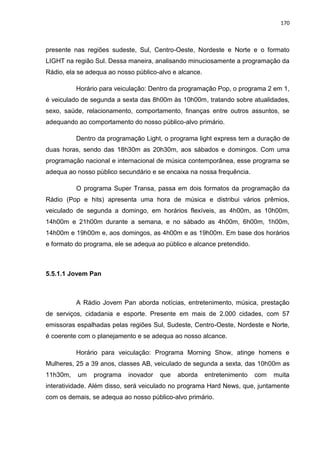 170
presente nas regiões sudeste, Sul, Centro-Oeste, Nordeste e Norte e o formato
LIGHT na região Sul. Dessa maneira, analisando minuciosamente a programação da
Rádio, ela se adequa ao nosso público-alvo e alcance.
Horário para veiculação: Dentro da programação Pop, o programa 2 em 1,
é veiculado de segunda a sexta das 8h00m às 10h00m, tratando sobre atualidades,
sexo, saúde, relacionamento, comportamento, finanças entre outros assuntos, se
adequando ao comportamento do nosso público-alvo primário.
Dentro da programação Light, o programa light express tem a duração de
duas horas, sendo das 18h30m as 20h30m, aos sábados e domingos. Com uma
programação nacional e internacional de música contemporânea, esse programa se
adequa ao nosso público secundário e se encaixa na nossa frequência.
O programa Super Transa, passa em dois formatos da programação da
Rádio (Pop e hits) apresenta uma hora de música e distribui vários prêmios,
veiculado de segunda a domingo, em horários flexíveis, as 4h00m, as 10h00m,
14h00m e 21h00m durante a semana, e no sábado as 4h00m, 6h00m, 1h00m,
14h00m e 19h00m e, aos domingos, as 4h00m e as 19h00m. Em base dos horários
e formato do programa, ele se adequa ao público e alcance pretendido.
5.5.1.1 Jovem Pan
A Rádio Jovem Pan aborda notícias, entretenimento, música, prestação
de serviços, cidadania e esporte. Presente em mais de 2.000 cidades, com 57
emissoras espalhadas pelas regiões Sul, Sudeste, Centro-Oeste, Nordeste e Norte,
é coerente com o planejamento e se adequa ao nosso alcance.
Horário para veiculação: Programa Morning Show, atinge homens e
Mulheres, 25 a 39 anos, classes AB, veiculado de segunda a sexta, das 10h00m as
11h30m, um programa inovador que aborda entretenimento com muita
interatividade. Além disso, será veiculado no programa Hard News, que, juntamente
com os demais, se adequa ao nosso público-alvo primário.
 