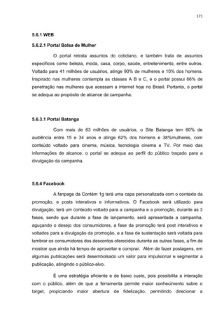 171
5.6.1 WEB
5.6.2.1 Portal Bolsa de Mulher
O portal retrata assuntos do cotidiano, e também trata de assuntos
específicos como beleza, moda, casa, corpo, saúde, entretenimento, entre outros.
Voltado para 41 milhões de usuários, atinge 90% de mulheres e 10% dos homens.
Inspirado nas mulheres contempla as classes A B e C, e o portal possui 66% de
penetração nas mulheres que acessam a internet hoje no Brasil. Portanto, o portal
se adequa ao propósito de alcance da campanha.
5.6.3.1 Portal Batanga
Com mais de 63 milhões de usuários, o Site Batanga tem 60% de
audiência entre 15 e 34 anos e atinge 62% dos homens e 38%mulheres, com
conteúdo voltado para cinema, música, tecnologia cinema e TV. Por meio das
informações de alcance, o portal se adequa ao perfil do público traçado para a
divulgação da campanha.
5.6.4 Facebook
A fanpage da Contém 1g terá uma capa personalizada com o contexto da
promoção, e posts interativos e informativos. O Facebook será utilizado para
divulgação, terá um conteúdo voltado para a campanha e a promoção, durante as 3
fases, sendo que durante a fase de lançamento, será apresentada a campanha,
aguçando o desejo dos consumidores, a fase da promoção terá post interativos e
voltados para a divulgação da promoção, e a fase de sustentação será voltada para
lembrar os consumidores dos descontos oferecidos durante as outras fases, a fim de
mostrar que ainda há tempo de aproveitar e comprar. Além de fazer postagens, em
algumas publicações será desembolsado um valor para impulsionar e segmentar a
publicação, atingindo o público-alvo.
É uma estratégia eficiente e de baixo custo, pois possibilita a interação
com o público, além de que a ferramenta permite maior conhecimento sobre o
target, propiciando maior abertura de fidelização, permitindo direcionar a
 