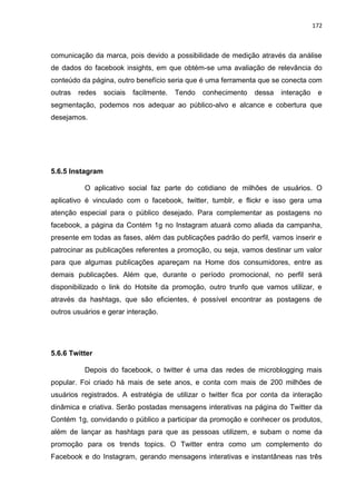 172
comunicação da marca, pois devido a possibilidade de medição através da análise
de dados do facebook insights, em que obtém-se uma avaliação de relevância do
conteúdo da página, outro benefício seria que é uma ferramenta que se conecta com
outras redes sociais facilmente. Tendo conhecimento dessa interação e
segmentação, podemos nos adequar ao público-alvo e alcance e cobertura que
desejamos.
5.6.5 Instagram
O aplicativo social faz parte do cotidiano de milhões de usuários. O
aplicativo é vinculado com o facebook, twitter, tumblr, e flickr e isso gera uma
atenção especial para o público desejado. Para complementar as postagens no
facebook, a página da Contém 1g no Instagram atuará como aliada da campanha,
presente em todas as fases, além das publicações padrão do perfil, vamos inserir e
patrocinar as publicações referentes a promoção, ou seja, vamos destinar um valor
para que algumas publicações apareçam na Home dos consumidores, entre as
demais publicações. Além que, durante o período promocional, no perfil será
disponibilizado o link do Hotsite da promoção, outro trunfo que vamos utilizar, e
através da hashtags, que são eficientes, é possível encontrar as postagens de
outros usuários e gerar interação.
5.6.6 Twitter
Depois do facebook, o twitter é uma das redes de microblogging mais
popular. Foi criado há mais de sete anos, e conta com mais de 200 milhões de
usuários registrados. A estratégia de utilizar o twitter fica por conta da interação
dinâmica e criativa. Serão postadas mensagens interativas na página do Twitter da
Contém 1g, convidando o público a participar da promoção e conhecer os produtos,
além de lançar as hashtags para que as pessoas utilizem, e subam o nome da
promoção para os trends topics. O Twitter entra como um complemento do
Facebook e do Instagram, gerando mensagens interativas e instantâneas nas três
 