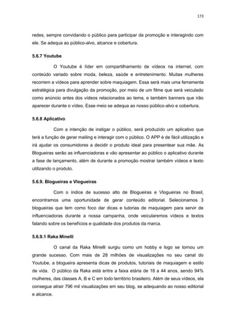 173
redes, sempre convidando o público para participar da promoção e interagindo com
ele. Se adequa ao público-alvo, alcance e cobertura.
5.6.7 Youtube
O Youtube é líder em compartilhamento de vídeos na internet, com
conteúdo variado sobre moda, beleza, saúde e entretenimento. Muitas mulheres
recorrem a vídeos para aprender sobre maquiagem. Essa será mais uma ferramenta
estratégica para divulgação da promoção, por meio de um filme que será veiculado
como anúncio antes dos vídeos relacionados ao tema, e também banners que irão
aparecer durante o vídeo. Esse meio se adequa ao nosso público-alvo e cobertura.
5.6.8 Aplicativo
Com a intenção de instigar o público, será produzido um aplicativo que
terá a função de gerar mailing e interagir com o público. O APP é de fácil utilização e
irá ajudar os consumidores a decidir o produto ideal para presentear sua mãe. As
Blogueiras serão as influenciadoras e vão apresentar ao público o aplicativo durante
a fase de lançamento, além de durante a promoção mostrar também vídeos e texto
utilizando o produto.
5.6.9. Blogueiras e Vlogueiras
Com o índice de sucesso alto de Blogueiras e Vlogueiras no Brasil,
encontramos uma oportunidade de gerar conteúdo editorial. Selecionamos 3
blogueiras que tem como foco dar dicas e tutorias de maquiagem para servir de
influenciadoras durante a nossa campanha, onde veicularemos vídeos e textos
falando sobre os benefícios e qualidade dos produtos da marca.
5.6.9.1 Raka Minelli
O canal da Raka Minelli surgiu como um hobby e logo se tornou um
grande sucesso. Com mais de 28 milhões de visualizações no seu canal do
Youtube, a blogueira apresenta dicas de produtos, tutoriais de maquiagem e estilo
de vida. O público da Raka está entre a faixa etária de 18 a 44 anos, sendo 94%
mulheres, das classes A, B e C em todo território brasileiro. Além de seus vídeos, ela
consegue atrair 796 mil visualizações em seu blog, se adequando ao nosso editorial
e alcance.
 