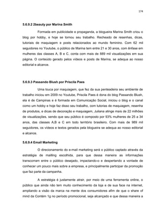 174
5.6.9.2 2beauty por Marina Smith
Formada em publicidade e propaganda, a blogueira Marina Smith criou o
blog por hobby, e hoje se tornou seu trabalho. Recheado de resenhas, dicas,
tutoriais de maquiagem e posts relacionados ao mundo feminino. Com 62 mil
seguidores no Youtube, o público de Marina tem entre 21 e 30 anos, com ênfase em
mulheres das classes A, B e C, conta com mais de 889 mil visualizações em sua
página. O conteúdo gerado pelos vídeos e posts de Marina, se adequa ao nosso
editorial e alcance.
5.6.9.3 Passando Blush por Priscila Paes
Uma louca por maquiagem, que fez da sua penteadeira seu ambiente de
trabalho iniciou em 2009 no Youtube, Priscila Paes é dona do blog Passando Blush,
ela é de Campinas e é formada em Comunicação Social, iniciou o blog e o canal
como um hobby e hoje faz disso seu trabalho, com tutorias de maquiagem, resenha
de produtos, e dicas de decoração e maquiagem, Juliana atinge mais de 22 milhões
de visualizações, sendo que seu público é composto por 93% mulheres de 25 a 34
anos, das classes A,B e C em todo território brasileiro. Com mais de 989 mil
seguidores, os vídeos e textos gerados pela blogueira se adequa ao nosso editorial
e alcance.
5.6.9.4 Email Marketing
O direcionamento do e-mail marketing será o público captado através da
estratégia de mailling escolhida, para que dessa maneira as informações
transcorram entre o público desejado, impactando-o e despertando a vontade de
conhecer um pouco mais sobre a empresa, e principalmente participar da promoção
que faz parte da campanha.
A estratégia é justamente atrair, por meio de uma ferramenta online, o
público que ainda não tem muito conhecimento da loja e de sua face na internet,
ampliando a visão da marca na mente dos consumidores afim de que o share of
mind da Contém 1g no período promocional, seja alcançado e que dessa maneira a
 
