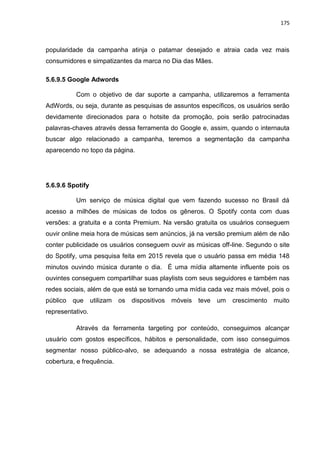 175
popularidade da campanha atinja o patamar desejado e atraia cada vez mais
consumidores e simpatizantes da marca no Dia das Mães.
5.6.9.5 Google Adwords
Com o objetivo de dar suporte a campanha, utilizaremos a ferramenta
AdWords, ou seja, durante as pesquisas de assuntos específicos, os usuários serão
devidamente direcionados para o hotsite da promoção, pois serão patrocinadas
palavras-chaves através dessa ferramenta do Google e, assim, quando o internauta
buscar algo relacionado a campanha, teremos a segmentação da campanha
aparecendo no topo da página.
5.6.9.6 Spotify
Um serviço de música digital que vem fazendo sucesso no Brasil dá
acesso a milhões de músicas de todos os gêneros. O Spotify conta com duas
versões: a gratuita e a conta Premium. Na versão gratuita os usuários conseguem
ouvir online meia hora de músicas sem anúncios, já na versão premium além de não
conter publicidade os usuários conseguem ouvir as músicas off-line. Segundo o site
do Spotify, uma pesquisa feita em 2015 revela que o usuário passa em média 148
minutos ouvindo música durante o dia. É uma mídia altamente influente pois os
ouvintes conseguem compartilhar suas playlists com seus seguidores e também nas
redes sociais, além de que está se tornando uma mídia cada vez mais móvel, pois o
público que utilizam os dispositivos móveis teve um crescimento muito
representativo.
Através da ferramenta targeting por conteúdo, conseguimos alcançar
usuário com gostos específicos, hábitos e personalidade, com isso conseguimos
segmentar nosso público-alvo, se adequando a nossa estratégia de alcance,
cobertura, e frequência.
 