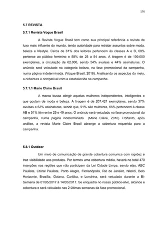 176
5.7 REVISTA
5.7.1 Revista Vogue Brasil
A Revista Vogue Brasil tem como sua principal referência a revista de
luxo mais influente do mundo, tendo autoridade para retratar assuntos sobre moda,
beleza e lifestyle. Cerca de 61% dos leitores pertencem às classes A e B, 68%
pertence ao público feminino e 58% de 25 a 54 anos. A tiragem é de 109.000
exemplares, a circulação de 62.000, sendo 54% avulsas e 44% assinaturas. O
anúncio será veiculado na categoria beleza, na fase promocional da campanha,
numa página indeterminada. (Vogue Brasil, 2016). Analisando os aspectos do meio,
a cobertura é compatível com a estabelecida na campanha.
5.7.1.1 Marie Claire Brasil
A marca busca atingir aquelas mulheres independentes, inteligentes e
que gostam de moda e beleza. A tiragem é de 207.421 exemplares, sendo 37%
avulsas e 63% assinaturas, sendo que, 91% são mulheres, 66% pertencem à classe
AB e 51% têm entre 25 e 49 anos. O anúncio será veiculado na fase promocional da
campanha, numa página indeterminada (Marie Claire, 2016). Portanto, após
análise, a revista Marie Claire Brasil abrange a cobertura requerida para a
campanha.
5.8.1 Outdoor
Um meio de comunicação de grande cobertura comunica com rapidez e
traz visibilidade aos produtos. Por termos uma cobertura média, haverá no total 470
inserções nas regiões que não participam da Lei Cidade Limpa, sendo elas, ABC
Paulista, Litoral Paulista, Porto Alegre, Florianópolis, Rio de Janeiro, Niterói, Belo
Horizonte, Brasília, Goiana, Curitiba, e Londrina, será veiculado durante a Bi-
Semana de 01/05/2017 á 14/05/2017. Se enquadra no nosso público-alvo, alcance e
cobertura e será veiculado nas 2 últimas semanas da fase promocional.
 