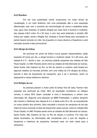 177
5.8.2 Busdoor
Por ser uma publicidade móvel, proporciona um maior tempo de
visualização, é um meio dinâmico, tem uma penetração alta e uma exposição
diferenciada, pois com o aumento da movimentação de carros e pedestres pelas
ruas, gera mais impactos. O público atingido por esse meio é homens e mulheres,
das classes A,B,C entre 16 e 50 anos, e com isso será destinado e dividido 290
ônibus por região, sendo a Região Sul, Sudeste e Centro-Oeste para veiculação no
painel traseiro durante um mês. Se enquadra no nosso alcance e frequência e será
veiculado durante a fase promocional.
5.8.3 Abrigo de ônibus
Os anúncios em ponto de ônibus nunca passam despercebidos, estão
expostos 24 horas por dia, e atinge homens e mulheres desde 14 a 80 anos, das
classes B e C , devido a isso os anúncios estarão presentes nas cidades de São
Paulo Capital, no ABC Paulista sendo entre as cidades de São Bernardo do Campo,
Santo André, São Caetano do Sul, no Rio de Janeiro e Londrina, será focado em
algumas cidades do mercado primário com uma média de 215 abrigos de ônibus,
durante a fase de lançamento da campanha, que é de 2 semanas, assim se
adequando a nossa cobertura e alcance.
5.8.4 Relógio de rua
As pessoas passam a maior parte do tempo fora de casa, ficando mais
expostas aos estímulos da mídia, 96% da população consideram os relógios
visíveis, e outros 90% dizem consultar a hora e temperatura, e acham uma
informação útil. Segundo uma pesquisa da MBM Publicidade, o público atingindo
são homens e Mulheres das classes B e C e idade entre 25 a 39, se enquadrando
no nosso público alvo primário. Será veiculado o anúncio da campanha de dia das
mães da marca somente na fase de lançamento nesse veículo, entre as cidades São
Paulo Capital, no ABC Paulista sendo entre as cidades de São Bernardo do Campo,
Santo André, São Caetano do Sul, no Rio de Janeiro e Londrina. Por meio dos
dados levantados, as informações são compatíveis com o que diz respeito a
frequência e cobertura da campanha, tornando esse um meio viável para a
campanha.
 