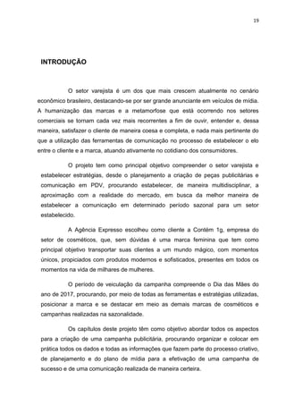 19
INTRODUÇÃO
O setor varejista é um dos que mais crescem atualmente no cenário
econômico brasileiro, destacando-se por ser grande anunciante em veículos de mídia.
A humanização das marcas e a metamorfose que está ocorrendo nos setores
comerciais se tornam cada vez mais recorrentes a fim de ouvir, entender e, dessa
maneira, satisfazer o cliente de maneira coesa e completa, e nada mais pertinente do
que a utilização das ferramentas de comunicação no processo de estabelecer o elo
entre o cliente e a marca, atuando ativamente no cotidiano dos consumidores.
O projeto tem como principal objetivo compreender o setor varejista e
estabelecer estratégias, desde o planejamento a criação de peças publicitárias e
comunicação em PDV, procurando estabelecer, de maneira multidisciplinar, a
aproximação com a realidade do mercado, em busca da melhor maneira de
estabelecer a comunicação em determinado período sazonal para um setor
estabelecido.
A Agência Expresso escolheu como cliente a Contém 1g, empresa do
setor de cosméticos, que, sem dúvidas é uma marca feminina que tem como
principal objetivo transportar suas clientes a um mundo mágico, com momentos
únicos, propiciados com produtos modernos e sofisticados, presentes em todos os
momentos na vida de milhares de mulheres.
O período de veiculação da campanha compreende o Dia das Mães do
ano de 2017, procurando, por meio de todas as ferramentas e estratégias utilizadas,
posicionar a marca e se destacar em meio as demais marcas de cosméticos e
campanhas realizadas na sazonalidade.
Os capítulos deste projeto têm como objetivo abordar todos os aspectos
para a criação de uma campanha publicitária, procurando organizar e colocar em
prática todos os dados e todas as informações que fazem parte do processo criativo,
de planejamento e do plano de mídia para a efetivação de uma campanha de
sucesso e de uma comunicação realizada de maneira certeira.
 