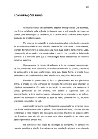192
CONSIDERAÇÕES FINAIS
O desafio de criar uma campanha sazonal, em especial do Dia das Mães,
que foi a trabalhada pela agência, juntamente com a estruturação de todos os
passos para a efetivação da campanha, foi o cenário tecido durante a elaboração e
execução do projeto integrado.
Por meio da investigação a fundo do público-alvo e do cliente, o desafio
foi justamente estabelecer uma maneira diferente de conectar-se com os clientes,
interagir de maneira nova e captar, cada vez mais, buzz positivo para a marca. Logo,
previamente foi necessário um estude sobre o mundo dos cosméticos, hábitos de
compras e o mercado para que a comunicação fosse estabelecida de maneira
certeira e assertiva.
Uma pesquisa de campo foi realizada, a fim de conseguir compreender,
de fato, o mercado a ser trabalhado, os hábitos de consumo do público, a exatidão
do público-alvo e de suas preferências, para que, dessa forma, o projeto fosse
estabelecido em uma base sólida, com referências e pesquisas, dados reais.
Partindo do pressuposto do foco do planejamento em sua plataforma
online, a criação de uma estratégia de interação foi primordial para alcançar os
objetivos estabelecidos. Por meio da promoção da campanha, que contempla 5
(cinco) ganhadores de um cruzeiro, com destino à Argentina, com um
acompanhante, a linha criativa buscou referenciar-se a promoção e ao prêmio,
através da elaboração e produção do spot de rádio, comercial de TV, anúncios
impressos e interações na web.
A promoção trará uma experiência única aos ganhadores, e trará as mães
que forem contempladas com o prêmio, uma experiência única, com um baú de
lembranças e ricas imagens das paisagens argentinas. O prêmio se expande além
das fronteiras, quer de fato proporcionar uma ótima experiência às mães, que
estarão poderosas em alto mar.
Na elaboração das peças de veiculação da campanha, foi pensado de
maneira estratégia a relação dos meios e de sua veiculação, atrelado a um plano de
 
