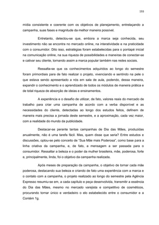 193
mídia consistente e coerente com os objetivos de planejamento, entrelaçando a
campanha, suas fases e magnitude da melhor maneira possível.
Entretanto, detectou-se que, embora a marca seja conhecida, seu
investimento não se encontra no mercado online, na interatividade e na praticidade
com o consumidor. Dito isso, estratégias foram estabelecidas para o pontapé inicial
na comunicação online, na sua riqueza de possibilidades e maneiras de conectar-se
e cativar seu cliente, tornando assim a marca popular também nas redes sociais.
Ressalta-se que os conhecimentos adquiridos ao longo do semestre
foram primordiais para de fato realizar o projeto, vivenciando e sentindo na pele o
que estava sendo apresentado a nós em sala de aula, podendo, dessa maneira,
expandir o conhecimento e o aprendizado de todos os módulos de maneira prática e
de total riqueza de absorção de ideias e ensinamentos.
A experiência e o desafio de utilizar, de fato, valores reais do mercado de
trabalho para criar uma campanha de acordo com a verba disponível e as
necessidades do cliente, detectadas ao longo dos estudos feitos, definem de
maneira mais precisa a jornada deste semestre, e a aproximação, cada vez maior,
com a realidade do mundo da publicidade.
Destacar-se perante tantas campanhas de Dia das Mães, produzidas
anualmente, não é uma tarefa fácil. Mas, quem disse que seria? Entre estudos e
discussões, optou-se pelo conceito de “Sua Mãe mais Poderosa”, como base para a
linha criativa da campanha, e, de fato, a mensagem a ser passada para o
consumidor. Ressaltar a beleza e o poder da mulher brasileira, mãe, poderosa, forte
e, principalmente, linda, foi o objetivo da campanha realizada.
Após meses de preparação da campanha, o objetivo de tornar cada mãe
poderosa, destacando sua beleza e criando de fato uma experiência com a marca e
o contato com a campanha, o projeto realizado ao longo do semestre pela Agência
Expresso resumiu-se em, a cada capítulo e peça desenvolvida, transmitir a essência
do Dia das Mães, mesmo no mercado varejista e competitivo de cosméticos,
procurando tornar único e verdadeiro o elo estabelecido entre o consumidor e a
Contém 1g.
 