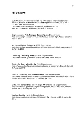 194
REFERÊNCIAS
GUIMARÃES, L. Cosméticos Contém 1g – Um caso de empreendedorismo e
inovação. Revista de Administração Contemporânea. Curitiba, vol. 9, no. 4.
Out./Dez 2005. Disponível em:
<http://www.scielo.br/scielo.php?script=sci_arttext&pid=S1415-
65552005000400010>. Acesso em: 07 de Abril de 2016.
Empreendedores Web. Franquia Contém 1g. s.d. Disponível em:
<http://www.empreendedoresweb.com.br/franquia-contem-1g/>. Acesso em: 07 de
Abril de 2016.
Mundo das Marcas. Contém 1g. 2008. Disponível em:
<http://mundodasmarcas.blogspot.com.br/2008/10/contm-1g.html>. Acesso em: 07
de Abril de 2016.
Contém 1g. Contém 1g make-up. 2016. Disponível em:
<http://www.contem1g.com.br/>. Acesso em: 28 de Março de 2016.
Contém 1g. Sobre a Contém 1g. 2016. Disponível em:
<https://www.contem1g.com.br/institucional/sobre_a_contem1g>. Disponível em: 28
de Março de 2016
Franquia Contém 1g. Guia do Franqueado. 2016. Disponível em:
<http://www.franquiacontem1g.com.br/pt/franqueado/download/manuais_cherto/arqui
vos/marketing.pdf>. Acesso em: 17 de Março de 2016
Globo.com. Concorrência pesada exige diferenciais. s.d. Disponível em:
<http://revistapegn.globo.com/Empresasenegocios/0,,ERA631569-2560,00.html>.
Acesso em 17 de Março de 2016.
Varejista. Contém 1g. 2016. Disponível em:
<http://www.varejista.com.br/cases/825/contem-1g>. Acesso em 20 de Março de
2016.
 