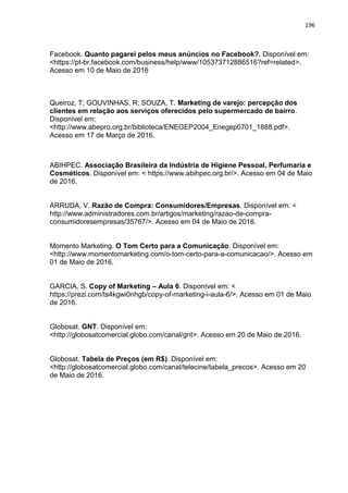 196
Facebook. Quanto pagarei pelos meus anúncios no Facebook?. Disponível em:
<https://pt-br.facebook.com/business/help/www/105373712886516?ref=related>.
Acesso em 10 de Maio de 2016
Queiroz, T; GOUVINHAS, R; SOUZA, T. Marketing de varejo: percepção dos
clientes em relação aos serviços oferecidos pelo supermercado de bairro.
Disponível em:
<http://www.abepro.org.br/biblioteca/ENEGEP2004_Enegep0701_1888.pdf>.
Acesso em 17 de Março de 2016.
ABIHPEC. Associação Brasileira da Indústria de Higiene Pessoal, Perfumaria e
Cosméticos. Disponível em: < https://www.abihpec.org.br/>. Acesso em 04 de Maio
de 2016.
ARRUDA, V. Razão de Compra: Consumidores/Empresas. Disponível em: <
http://www.administradores.com.br/artigos/marketing/razao-de-compra-
consumidoresempresas/35767/>. Acesso em 04 de Maio de 2016.
Momento Marketing. O Tom Certo para a Comunicação. Disponível em:
<http://www.momentomarketing.com/o-tom-certo-para-a-comunicacao/>. Acesso em
01 de Maio de 2016.
GARCIA, S. Copy of Marketing – Aula 6. Disponível em: <
https://prezi.com/ts4kgwi0nhgb/copy-of-marketing-i-aula-6/>. Acesso em 01 de Maio
de 2016.
Globosat. GNT. Disponível em:
<http://globosatcomercial.globo.com/canal/gnt>. Acesso em 20 de Maio de 2016.
Globosat. Tabela de Preços (em R$). Disponível em:
<http://globosatcomercial.globo.com/canal/telecine/tabela_precos>. Acesso em 20
de Maio de 2016.
 