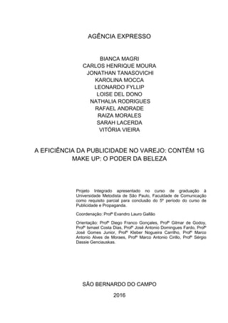 AGÊNCIA EXPRESSO
BIANCA MAGRI
CARLOS HENRIQUE MOURA
JONATHAN TANASOVICHI
KAROLINA MOCCA
LEONARDO FYLLIP
LOISE DEL DONO
NATHALIA RODRIGUES
RAFAEL ANDRADE
RAIZA MORALES
SARAH LACERDA
VITÓRIA VIEIRA
A EFICIÊNCIA DA PUBLICIDADE NO VAREJO: CONTÉM 1G
MAKE UP: O PODER DA BELEZA
Projeto Integrado apresentado no curso de graduação à
Universidade Metodista de São Paulo, Faculdade de Comunicação
como requisito parcial para conclusão do 5º período do curso de
Publicidade e Propaganda.
Coordenação: Profº Evandro Lauro Gallão
Orientação: Profº Diego Franco Gonçales, Profº Gilmar de Godoy,
Profº Ismael Costa Dias, Profº José Antonio Domingues Fardo, Profº
José Gomes Junior, Profº Kleber Nogueira Carrilho, Profº Marco
Antonio Alves de Moraes, Profº Marco Antonio Cirillo, Profº Sérgio
Dassie Genciauskas.
SÃO BERNARDO DO CAMPO
2016
 