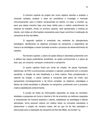 20
O primeiro capítulo do projeto tem como objetivo abordar e analisar o
mercado varejista, analisar o setor de cosméticos e investigar o mercado
minuciosamente, para a melhor compreensão do cliente, no caso, a Contém 1g,
para que dessa maneira haja uma base sólida para o melhor entendimento do
restante do trabalho. Ainda no primeiro capítulo, será apresentado o briefing do
cliente, com todas as informações necessárias para traçar caminhos à realização da
campanha de Dia das Mães.
O segundo capítulo é enraizado nas vertentes do planejamento
estratégico, identificando os objetivos principais da campanha, o diagnóstico da
marca e as estratégias a serem tomadas durante o processo de desenvolvimento do
trabalho.
No terceiro capítulo, o plano de ações táticas é abordado juntamente com
a defesa das peças publicitárias escolhidas, as ações promocionais e o plano de
web, que, em conjunto, começam a estruturar a campanha.
O quarto capítulo ficará por conta da criação. As peças impressas,
eletrônicas, de PDV e promocionais compõem o capítulo, juntamente com o conceito
escolhido, a direção de arte trabalhada e a linha criativa. Para complementar o
capítulo de criação, o quinto capítulo é composto pelo plano de mídia, que
apresentará cronologicamente e de forma completa, os objetivos, estratégias e
táticas de mídia escolhidas e utilizadas na campanha, juntamente com o processo
criativo estabelecido anteriormente.
A junção de todas as informações adquiridas ao longo do semestre,
atreladas a pesquisas em livros e internet a fim de encontrar as melhores respostas
e compreender de maneira assertiva o cliente, estabelecer as estratégias e táticas
abordadas, torna possível colocar em prática todos os conceitos estudados e
desenvolver o projeto de maneira coesa, fiel ao que foi de fato planejado e
estruturado para a realização da campanha de Dia das Mães, da Contém 1g.
 