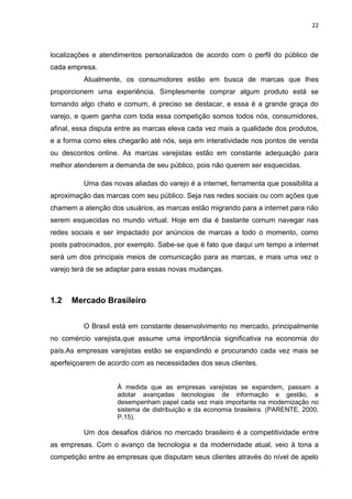 22
localizações e atendimentos personalizados de acordo com o perfil do público de
cada empresa.
Atualmente, os consumidores estão em busca de marcas que lhes
proporcionem uma experiência. Simplesmente comprar algum produto está se
tornando algo chato e comum, é preciso se destacar, e essa é a grande graça do
varejo, e quem ganha com toda essa competição somos todos nós, consumidores,
afinal, essa disputa entre as marcas eleva cada vez mais a qualidade dos produtos,
e a forma como eles chegarão até nós, seja em interatividade nos pontos de venda
ou descontos online. As marcas varejistas estão em constante adequação para
melhor atenderem a demanda de seu público, pois não querem ser esquecidas.
Uma das novas aliadas do varejo é a internet, ferramenta que possibilita a
aproximação das marcas com seu público. Seja nas redes sociais ou com ações que
chamem a atenção dos usuários, as marcas estão migrando para a internet para não
serem esquecidas no mundo virtual. Hoje em dia é bastante comum navegar nas
redes sociais e ser impactado por anúncios de marcas a todo o momento, como
posts patrocinados, por exemplo. Sabe-se que é fato que daqui um tempo a internet
será um dos principais meios de comunicação para as marcas, e mais uma vez o
varejo terá de se adaptar para essas novas mudanças.
1.2 Mercado Brasileiro
O Brasil está em constante desenvolvimento no mercado, principalmente
no comércio varejista,que assume uma importância significativa na economia do
país.As empresas varejistas estão se expandindo e procurando cada vez mais se
aperfeiçoarem de acordo com as necessidades dos seus clientes.
Á medida que as empresas varejistas se expandem, passam a
adotar avançadas tecnologias de informação e gestão, e
desempenham papel cada vez mais importante na modernização no
sistema de distribuição e da economia brasileira. (PARENTE, 2000,
P.15).
Um dos desafios diários no mercado brasileiro é a competitividade entre
as empresas. Com o avanço da tecnologia e da modernidade atual, veio à tona a
competição entre as empresas que disputam seus clientes através do nível de apelo
 