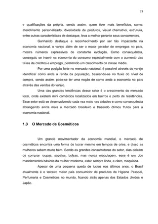 23
e qualificações da própria, sendo assim, quem tiver mais benefícios, como:
atendimento personalizado, diversidade de produtos, visual chamativo, estrutura,
entre outras características de destaque, leva a melhor perante seus concorrentes.
Ganhando destaque e reconhecimento por ser tão impactante na
economia nacional, o varejo além de ser o maior gerador de empregos no país,
mostra números expressivos de constante evolução. Como consequência,
conseguiu se inserir na economia do consumo especialmente com o aumento das
taxas de créditos e emprego, permitindo um crescimento da classe média.
Por uma posição forte no mercado nacional, é possível através do varejo
identificar como anda a renda da população, baseando-se no fluxo do nível de
compra, sendo assim, pode-se ter uma noção de como anda a economia no país
através das vendas do varejo.
Uma das grandes tendências desse setor é o crescimento do mercado
local, onde existem mini comércios localizados em bairros e perto de residências.
Esse setor está se desenvolvendo cada vez mais nas cidades e como consequência
abrangendo ainda mais o mercado brasileiro e trazendo ótimos frutos para a
economia nacional.
1.3 O Mercado de Cosméticos
Um grande movimentador da economia mundial, o mercado de
cosméticos encontra uma forma de lucrar mesmo em tempos de crise, e disso as
mulheres sabem muito bem. Sendo as grandes consumidoras do setor, elas deixam
de comprar roupas, sapatos, bolsas, mas nunca maquiagem, esse é um dos
mandamentos básicos da mulher moderna, estar sempre linda, e claro, maquiada.
Apesar de uma pequena queda de lucros nos últimos anos, o Brasil
atualmente é o terceiro maior país consumidor de produtos de Higiene Pessoal,
Perfumaria e Cosméticos no mundo, ficando atrás apenas dos Estados Unidos e
Japão.
 