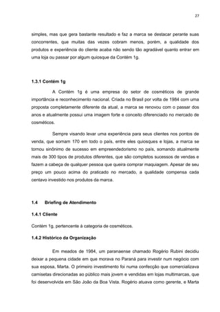 27
simples, mas que gera bastante resultado e faz a marca se destacar perante suas
concorrentes, que muitas das vezes cobram menos, porém, a qualidade dos
produtos e experiência do cliente acaba não sendo tão agradável quanto entrar em
uma loja ou passar por algum quiosque da Contém 1g.
1.3.1 Contém 1g
A Contém 1g é uma empresa do setor de cosméticos de grande
importância e reconhecimento nacional. Criada no Brasil por volta de 1984 com uma
proposta completamente diferente da atual, a marca se renovou com o passar dos
anos e atualmente possui uma imagem forte e conceito diferenciado no mercado de
cosméticos.
Sempre visando levar uma experiência para seus clientes nos pontos de
venda, que somam 170 em todo o país, entre eles quiosques e lojas, a marca se
tornou sinônimo de sucesso em empreendedorismo no país, somando atualmente
mais de 300 tipos de produtos diferentes, que são completos sucessos de vendas e
fazem a cabeça de qualquer pessoa que queira comprar maquiagem. Apesar de seu
preço um pouco acima do praticado no mercado, a qualidade compensa cada
centavo investido nos produtos da marca.
1.4 Briefing de Atendimento
1.4.1 Cliente
Contém 1g, pertencente à categoria de cosméticos.
1.4.2 Histórico da Organização
Em meados de 1984, um paranaense chamado Rogério Rubini decidiu
deixar a pequena cidade em que morava no Paraná para investir num negócio com
sua esposa, Marta. O primeiro investimento foi numa confecção que comercializava
camisetas direcionadas ao público mais jovem e vendidas em lojas multimarcas, que
foi desenvolvida em São João da Boa Vista. Rogério atuava como gerente, e Marta
 