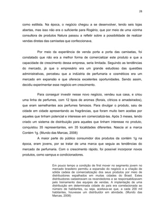 28
como estilista. Na época, o negócio chegou a se desenvolver, tendo seis lojas
abertas, mas isso não era o suficiente para Rogério, que por meio de uma vizinha
consultora de produtos Natura passou a refletir sobre a possibilidade de realizar
vendas diretas das camisetas que confeccionava.
Por meio da experiência de venda porta a porta das camisetas, foi
constatado que não era a melhor forma de comercializar este produto e que a
capacidade de crescimento dessa empresa, seria limitada. Seguindo as tendências
do mercado, já que o empresário era um grande estudioso das questões
administrativas, percebeu que a indústria de perfumaria e cosméticos era um
mercado em expansão e que oferecia excelentes oportunidades. Sendo assim,
decidiu experimentar esse negócio em crescimento.
Para conseguir investir nesse novo negócio, vendeu sua casa, e criou
uma linha de perfumes, com 12 tipos de aromas (florais, cítricos e amadeirados),
que eram semelhantes aos perfumes famosos. Para divulgar o produto, saiu de
cidade em cidade apresentando as fragrâncias, que foram muito bem aceitas por
aqueles que tinham potencial e interesse em comercializá-las. Após 3 meses, tendo
criado um sistema de distribuição para aqueles que tinham interesse no produto,
conquistou 35 representantes, em 35 localidades diferentes. Nascia aí a marca
Contém 1g. (Mundo das Marcas, 2008)
A maior parte do público consumidor dos produtos da contém 1g na
época, eram jovens, por se tratar de uma marca que seguia as tendências do
mercado de perfumaria. Com o crescimento rápido, foi possível incorporar novos
produtos, como xampus e condicionadores.
Em pouco tempo a condição de first mover no segmento jovem no
mercado brasileiro permitiu a expansão do negócio e a criação de
sólida cadeia de comercialização dos seus produtos por meio de
distribuidores espalhados em muitas cidades do Brasil. Estes
distribuidores cadastravam os revendedores e se responsabilizavam
pelo treinamento das equipes de vendas. A implantação de uma
distribuição em determinada cidade do país era correlacionada ao
número de habitantes, ou seja, aceitava-se que, a cada 200 mil
habitantes, houvesse um distribuidor em atividade. (Mundo das
Marcas, 2008)
 