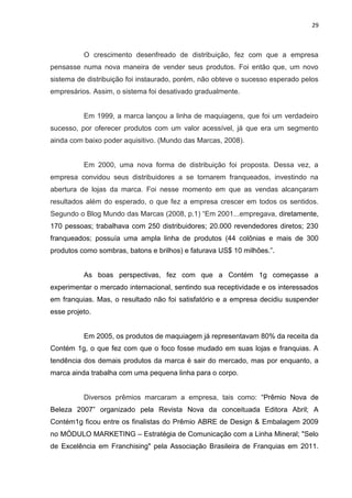 29
O crescimento desenfreado de distribuição, fez com que a empresa
pensasse numa nova maneira de vender seus produtos. Foi então que, um novo
sistema de distribuição foi instaurado, porém, não obteve o sucesso esperado pelos
empresários. Assim, o sistema foi desativado gradualmente.
Em 1999, a marca lançou a linha de maquiagens, que foi um verdadeiro
sucesso, por oferecer produtos com um valor acessível, já que era um segmento
ainda com baixo poder aquisitivo. (Mundo das Marcas, 2008).
Em 2000, uma nova forma de distribuição foi proposta. Dessa vez, a
empresa convidou seus distribuidores a se tornarem franqueados, investindo na
abertura de lojas da marca. Foi nesse momento em que as vendas alcançaram
resultados além do esperado, o que fez a empresa crescer em todos os sentidos.
Segundo o Blog Mundo das Marcas (2008, p.1) “Em 2001...empregava, diretamente,
170 pessoas; trabalhava com 250 distribuidores; 20.000 revendedores diretos; 230
franqueados; possuía uma ampla linha de produtos (44 colônias e mais de 300
produtos como sombras, batons e brilhos) e faturava US$ 10 milhões.”.
As boas perspectivas, fez com que a Contém 1g começasse a
experimentar o mercado internacional, sentindo sua receptividade e os interessados
em franquias. Mas, o resultado não foi satisfatório e a empresa decidiu suspender
esse projeto.
Em 2005, os produtos de maquiagem já representavam 80% da receita da
Contém 1g, o que fez com que o foco fosse mudado em suas lojas e franquias. A
tendência dos demais produtos da marca é sair do mercado, mas por enquanto, a
marca ainda trabalha com uma pequena linha para o corpo.
Diversos prêmios marcaram a empresa, tais como: “Prêmio Nova de
Beleza 2007” organizado pela Revista Nova da conceituada Editora Abril; A
Contém1g ficou entre os finalistas do Prêmio ABRE de Design & Embalagem 2009
no MÓDULO MARKETING – Estratégia de Comunicação com a Linha Mineral; "Selo
de Excelência em Franchising" pela Associação Brasileira de Franquias em 2011.
 