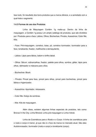 30
Isso tudo, foi resultado dos bons produtos que a marca oferece, e a seriedade com a
qual trata o segmento.
1.4.3 Formas de uso dos Produtos
Linha de Maquiagem Contém 1g make-up: Dentro da linha de
maquiagem, a Contém 1g possui um amplo catálogo de produtos, que são divididos
por: Produtos para a face; Lábios; Olhos; Bochechas; Pincéis; Acessórios; Color Me;
Kits;
- Face: Pré-maquiagem, corretivo, base, pó, corretivo iluminador, iluminador para a
face, tonalizante, fixador, matificante e demaquilante.
- Lábios: Lápis para lábios, batom e brilho labial.
- Olhos: Sérum, sobrancelhas, fixador, palette para olhos, sombra, glitter, lápis para
olhos, delineador e máscara para cílios.
- Bochechas: Blush.
- Pincéis: Pincel para face, pincel para olhos, pincel para bochechas, pincel para
lábios e higienizador.
- Acessórios: Apontador, nécessaire.
- Color Me: Estojo de sombras.
- Kits: Kits de maquiagem.
Além disso, existem algumas linhas especiais de produtos, tais como:
Bronze In the City; Linha Mineral; Linha pré-maquiagem e Linha Velvet.
Linha de Cosméticos para o Rosto e o Corpo: A linha de cosméticos para
o rosto e corpo é menor, já que não é o foco da marca no mercado atual. São eles:
Autobronzeador, Iluminador (rosto e corpo) e tonalizante (corpo).
 