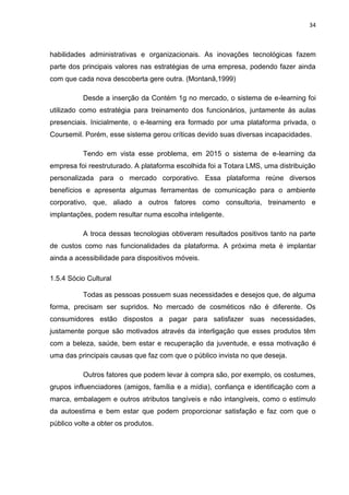 34
habilidades administrativas e organizacionais. As inovações tecnológicas fazem
parte dos principais valores nas estratégias de uma empresa, podendo fazer ainda
com que cada nova descoberta gere outra. (Montanã,1999)
Desde a inserção da Contém 1g no mercado, o sistema de e-learning foi
utilizado como estratégia para treinamento dos funcionários, juntamente às aulas
presenciais. Inicialmente, o e-learning era formado por uma plataforma privada, o
Coursemil. Porém, esse sistema gerou críticas devido suas diversas incapacidades.
Tendo em vista esse problema, em 2015 o sistema de e-learning da
empresa foi reestruturado. A plataforma escolhida foi a Totara LMS, uma distribuição
personalizada para o mercado corporativo. Essa plataforma reúne diversos
benefícios e apresenta algumas ferramentas de comunicação para o ambiente
corporativo, que, aliado a outros fatores como consultoria, treinamento e
implantações, podem resultar numa escolha inteligente.
A troca dessas tecnologias obtiveram resultados positivos tanto na parte
de custos como nas funcionalidades da plataforma. A próxima meta é implantar
ainda a acessibilidade para dispositivos móveis.
1.5.4 Sócio Cultural
Todas as pessoas possuem suas necessidades e desejos que, de alguma
forma, precisam ser supridos. No mercado de cosméticos não é diferente. Os
consumidores estão dispostos a pagar para satisfazer suas necessidades,
justamente porque são motivados através da interligação que esses produtos têm
com a beleza, saúde, bem estar e recuperação da juventude, e essa motivação é
uma das principais causas que faz com que o público invista no que deseja.
Outros fatores que podem levar à compra são, por exemplo, os costumes,
grupos influenciadores (amigos, família e a mídia), confiança e identificação com a
marca, embalagem e outros atributos tangíveis e não intangíveis, como o estímulo
da autoestima e bem estar que podem proporcionar satisfação e faz com que o
público volte a obter os produtos.
 