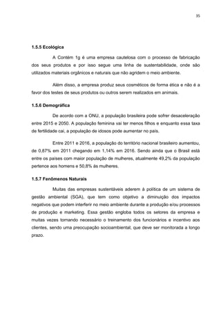 35
1.5.5 Ecológica
A Contém 1g é uma empresa cautelosa com o processo de fabricação
dos seus produtos e por isso segue uma linha de sustentabilidade, onde são
utilizados materiais orgânicos e naturais que não agridem o meio ambiente.
Além disso, a empresa produz seus cosméticos de forma ética e não é a
favor dos testes de seus produtos ou outros serem realizados em animais.
1.5.6 Demográfica
De acordo com a ONU, a população brasileira pode sofrer desaceleração
entre 2015 e 2050. A população feminina vai ter menos filhos e enquanto essa taxa
de fertilidade cai, a população de idosos pode aumentar no país.
Entre 2011 e 2016, a população do território nacional brasileiro aumentou,
de 0,87% em 2011 chegando em 1,14% em 2016. Sendo ainda que o Brasil está
entre os países com maior população de mulheres, atualmente 49,2% da população
pertence aos homens e 50,8% ás mulheres.
1.5.7 Fenômenos Naturais
Muitas das empresas sustentáveis aderem à política de um sistema de
gestão ambiental (SGA), que tem como objetivo a diminuição dos impactos
negativos que podem interferir no meio ambiente durante a produção e/ou processos
de produção e marketing. Essa gestão engloba todos os setores da empresa e
muitas vezes tornando necessário o treinamento dos funcionários e incentivo aos
clientes, sendo uma preocupação socioambiental, que deve ser monitorada a longo
prazo.
 