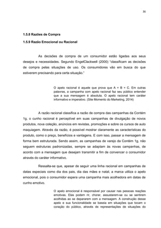 36
1.5.8 Razões de Compra
1.5.9 Razão Emocional ou Racional
As decisões de compra de um consumidor estão ligadas aos seus
desejos e necessidades. Segundo EngelClackwell (2000) “classificam as decisões
de compra pelas situações de uso. Os consumidores vão em busca do que
estiverem precisando para certa situação.”
O apelo racional é aquele que prova que A + B = C. Em outras
palavras, a campanha com apelo racional faz seu público entender
que a sua mensagem é absoluta. O apelo racional tem caráter
informativo e imperativo. (Site Momento do Marketing, 2014)
A razão racional classifica a razão de compra das campanhas da Contém
1g, o cunho racional é perceptível em suas campanhas de divulgação de novos
produtos, nova coleção, anúncios em revistas, promoções e sobre os cursos de auto
maquiagem. Através da razão, é possível mostrar claramente as características do
produto, como o preço, benefícios e vantagens. E com isso, passar a mensagem de
forma bem estruturada. Sendo assim, as campanhas de varejo da Contém 1g, não
seguem estruturas padronizadas, sempre se adaptam às novas campanhas, de
acordo com a mensagem que desejam transmitir a fim de convencer o consumidor
através do caráter informativo.
Ressalta-se que, apesar de seguir uma linha racional em campanhas de
datas especiais como dia dos pais, dia das mães e natal, a marca utiliza o apelo
emocional, pois o consumidor espera uma campanha mais acolhedora em datas de
cunho emotivo.
O apelo emocional é responsável por causar nas pessoas reações
emotivas. Elas podem rir, chorar, assustarem-se ou se sentirem
acolhidas ao se depararem com a mensagem. A construção desse
apelo e sua funcionalidade se baseia em situações que tocam o
coração do público, através de representações de situações do
 