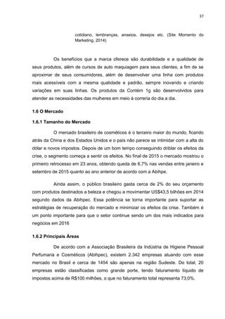 37
cotidiano, lembranças, anseios, desejos etc. (Site Momento do
Marketing, 2014)
Os benefícios que a marca oferece são durabilidade e a qualidade de
seus produtos, além de cursos de auto maquiagem para seus clientes, a fim de se
aproximar de seus consumidores, além de desenvolver uma linha com produtos
mais acessíveis com a mesma qualidade e padrão, sempre inovando e criando
variações em suas linhas. Os produtos da Contém 1g são desenvolvidos para
atender as necessidades das mulheres em meio à correria do dia a dia.
1.6 O Mercado
1.6.1 Tamanho do Mercado
O mercado brasileiro de cosméticos é o terceiro maior do mundo, ficando
atrás da China e dos Estados Unidos e o país não parece se intimidar com a alta do
dólar e novos impostos. Depois de um bom tempo conseguindo driblar os efeitos da
crise, o segmento começa a sentir os efeitos. No final de 2015 o mercado mostrou o
primeiro retrocesso em 23 anos, obtendo queda de 6,7% nas vendas entre janeiro e
setembro de 2015 quanto ao ano anterior de acordo com a Abihpe.
Ainda assim, o público brasileiro gasta cerca de 2% do seu orçamento
com produtos destinados a beleza e chegou a movimentar US$43,5 bilhões em 2014
segundo dados da Abihpec. Essa potência se torna importante para suportar as
estratégias de recuperação do mercado e minimizar os efeitos da crise. Também é
um ponto importante para que o setor continue sendo um dos mais indicados para
negócios em 2016
1.6.2 Principais Áreas
De acordo com a Associação Brasileira da Indústria de Higiene Pessoal
Perfumaria e Cosméticos (Abihpec), existem 2.342 empresas atuando com esse
mercado no Brasil e cerca de 1454 são apenas na região Sudeste. Do total, 20
empresas estão classificadas como grande porte, tendo faturamento líquido de
impostos acima de R$100 milhões, o que no faturamento total representa 73,0%.
 