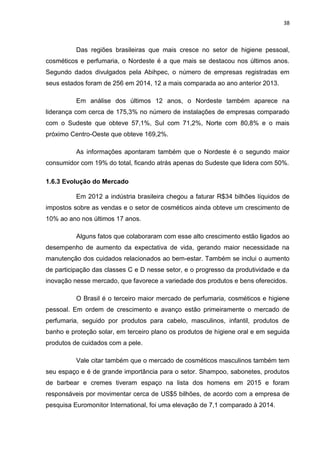 38
Das regiões brasileiras que mais cresce no setor de higiene pessoal,
cosméticos e perfumaria, o Nordeste é a que mais se destacou nos últimos anos.
Segundo dados divulgados pela Abihpec, o número de empresas registradas em
seus estados foram de 256 em 2014, 12 a mais comparada ao ano anterior 2013.
Em análise dos últimos 12 anos, o Nordeste também aparece na
liderança com cerca de 175,3% no número de instalações de empresas comparado
com o Sudeste que obteve 57,1%, Sul com 71,2%, Norte com 80,8% e o mais
próximo Centro-Oeste que obteve 169,2%.
As informações apontaram também que o Nordeste é o segundo maior
consumidor com 19% do total, ficando atrás apenas do Sudeste que lidera com 50%.
1.6.3 Evolução do Mercado
Em 2012 a indústria brasileira chegou a faturar R$34 bilhões líquidos de
impostos sobre as vendas e o setor de cosméticos ainda obteve um crescimento de
10% ao ano nos últimos 17 anos.
Alguns fatos que colaboraram com esse alto crescimento estão ligados ao
desempenho de aumento da expectativa de vida, gerando maior necessidade na
manutenção dos cuidados relacionados ao bem-estar. Também se inclui o aumento
de participação das classes C e D nesse setor, e o progresso da produtividade e da
inovação nesse mercado, que favorece a variedade dos produtos e bens oferecidos.
O Brasil é o terceiro maior mercado de perfumaria, cosméticos e higiene
pessoal. Em ordem de crescimento e avanço estão primeiramente o mercado de
perfumaria, seguido por produtos para cabelo, masculinos, infantil, produtos de
banho e proteção solar, em terceiro plano os produtos de higiene oral e em seguida
produtos de cuidados com a pele.
Vale citar também que o mercado de cosméticos masculinos também tem
seu espaço e é de grande importância para o setor. Shampoo, sabonetes, produtos
de barbear e cremes tiveram espaço na lista dos homens em 2015 e foram
responsáveis por movimentar cerca de US$5 bilhões, de acordo com a empresa de
pesquisa Euromonitor International, foi uma elevação de 7,1 comparado à 2014.
 
