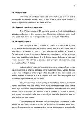 40
1.6.6 Sazonalidade
Analisando o mercado de cosméticos como um todo, os períodos onde o
faturamento da empresa aumenta são Dia das Mães e Natal, onde aumenta o
número de presentes destinados ao público feminino.
1.6.7 Taxas de crescimento esperadas
Com 170 franqueados e 190 pontos de vendas no Brasil, incluindo lojas e
quiosques, a Contém 1g deve inaugurar mais 20 unidades ainda neste ano e prevê
uma receita 10% maior que no ano passado, quando faturou R$ 152 milhões.
1.6.8 Mercado Potencial
Visando expandir seus horizontes, a Contém 1g já tentou por algumas
vezes realizar a internacionalização da marca, porém, sem êxito. Há quinze anos, a
marca tentou se expandir no exterior. Foram abertas lojas no México, Espanha e
Portugal, onde o foco de vendas na época eram maquiagens restritas a poucos
itens, para os públicos das classes B e C. Com o passar do tempo, o valor das
vendas acabaram não cobrindo as despesas das operações internacionais, sendo
assim, as lojas foram fechadas.
Após perceber o insucesso internacional, a marca optou por focar em seu
reposicionamento, a empresa começou a criar suas lojas físicas, fugindo de estar
apenas nos catálogos, e ainda lançou linhas de produtos mais sofisticados para
melhor atender as classes A e B e ampliou sua oferta em maquiagens, que
atualmente representam 95% de sua renda.
Hoje, mais madura e com uma imagem mais forte no mercado, a empresa
planeja novamente abrir lojas fora do Brasil. Até o primeiro semestre serão abertas
novas lojas no exterior com uma estratégia diferente da abordada anos atrás, onde
haviam poucos produtos e não atingiam todas as classes. A Contém 1g também
está visando o aumento do dólar para as estratégias abordadas, já que isso será um
fator positivo em suas vendas.
Outra grande aposta deste ano será a reativação do e-commerce, que foi
testado em 2012 pela companhia, porém não agradou os franqueados e não gerou
lucros. O departamento que cuidava da área gerava altos custos, e a receita não
 