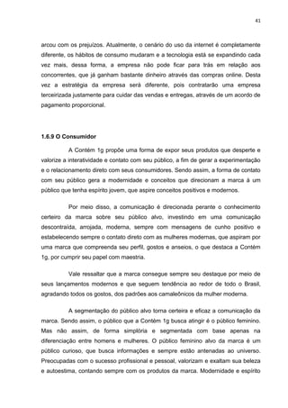 41
arcou com os prejuízos. Atualmente, o cenário do uso da internet é completamente
diferente, os hábitos de consumo mudaram e a tecnologia está se expandindo cada
vez mais, dessa forma, a empresa não pode ficar para trás em relação aos
concorrentes, que já ganham bastante dinheiro através das compras online. Desta
vez a estratégia da empresa será diferente, pois contratarão uma empresa
terceirizada justamente para cuidar das vendas e entregas, através de um acordo de
pagamento proporcional.
1.6.9 O Consumidor
A Contém 1g propõe uma forma de expor seus produtos que desperte e
valorize a interatividade e contato com seu público, a fim de gerar a experimentação
e o relacionamento direto com seus consumidores. Sendo assim, a forma de contato
com seu público gera a modernidade e conceitos que direcionam a marca à um
público que tenha espírito jovem, que aspire conceitos positivos e modernos.
Por meio disso, a comunicação é direcionada perante o conhecimento
certeiro da marca sobre seu público alvo, investindo em uma comunicação
descontraída, arrojada, moderna, sempre com mensagens de cunho positivo e
estabelecendo sempre o contato direto com as mulheres modernas, que aspiram por
uma marca que compreenda seu perfil, gostos e anseios, o que destaca a Contém
1g, por cumprir seu papel com maestria.
Vale ressaltar que a marca consegue sempre seu destaque por meio de
seus lançamentos modernos e que seguem tendência ao redor de todo o Brasil,
agradando todos os gostos, dos padrões aos camaleônicos da mulher moderna.
A segmentação do público alvo torna certeira e eficaz a comunicação da
marca. Sendo assim, o público que a Contém 1g busca atingir é o público feminino.
Mas não assim, de forma simplória e segmentada com base apenas na
diferenciação entre homens e mulheres. O público feminino alvo da marca é um
público curioso, que busca informações e sempre estão antenadas ao universo.
Preocupadas com o sucesso profissional e pessoal, valorizam e exaltam sua beleza
e autoestima, contando sempre com os produtos da marca. Modernidade e espírito
 